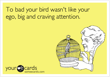 To bad your bird wasn't like your ego, big and craving attention. 