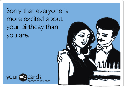 Sorry that everyone is
more excited about 
your birthday than
you are. 