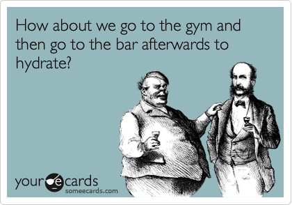 How about we go to the gym and then go to the bar afterwards to hydrate?