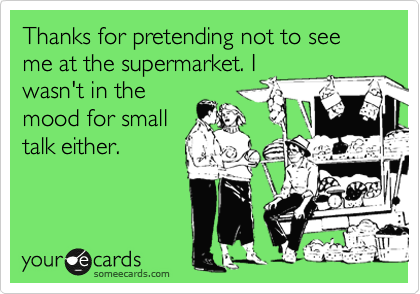 Thanks for pretending not to see me at the supermarket. I
wasn't in the
mood for small
talk either.