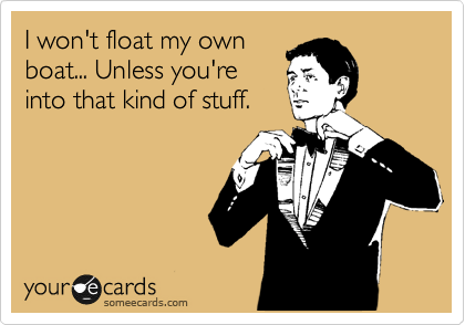 I won't float my own
boat... Unless you're
into that kind of stuff.