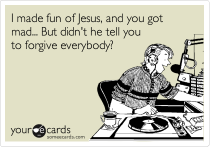 I made fun of Jesus, and you got mad... But didn't he tell you
to forgive everybody?