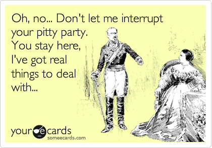 Oh, no... Don't let me interrupt your pitty party.
You stay here,
I've got real
things to deal
with...