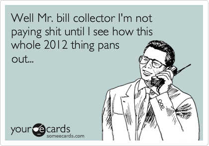 Well Mr. bill collector I'm not paying shit until I see how this whole 2012 thing pans
out...