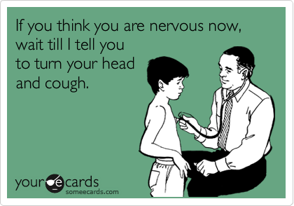 If you think you are nervous now, wait till I tell you 
to turn your head
and cough.