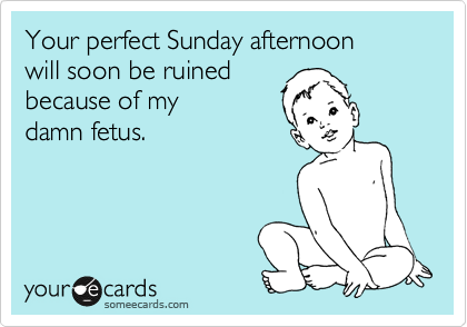 Your perfect Sunday afternoon 
will soon be ruined
because of my 
damn fetus.