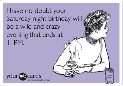 I have no doubt your
Saturday night birthday will
be a wild and crazy
evening that ends at
11PM.  
