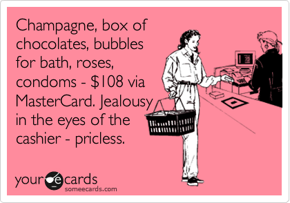 Champagne, box of
chocolates, bubbles
for bath, roses,
condoms - %24108 via
MasterCard. Jealousy
in the eyes of the
cashier - pricless.