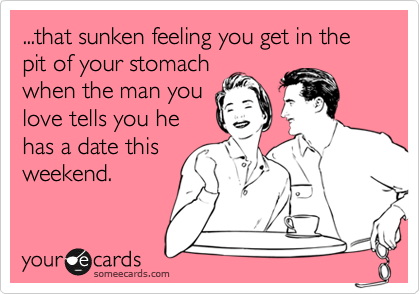 ...that sunken feeling you get in the pit of your stomach
when the man you
love tells you he
has a date this
weekend.