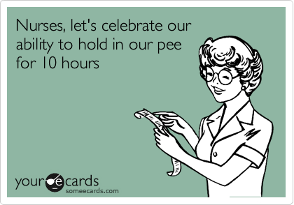 Nurses, let's celebrate our
ability to hold in our pee 
for 10 hours