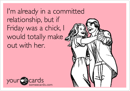 I'm already in a committed relationship, but if
Friday was a chick, I
would totally make
out with her.