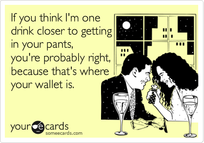 If you think I'm one
drink closer to getting
in your pants, 
you're probably right,
because that's where
your wallet is.