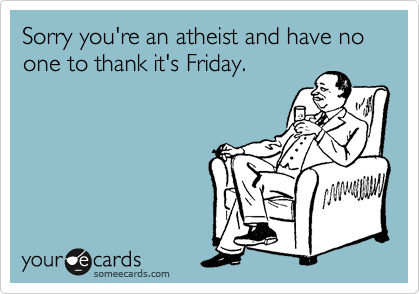 Sorry you're an atheist and have no one to thank it's Friday.