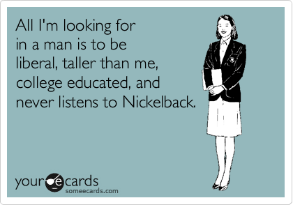 All I'm looking for 
in a man is to be
liberal, taller than me,
college educated, and
never listens to Nickelback.