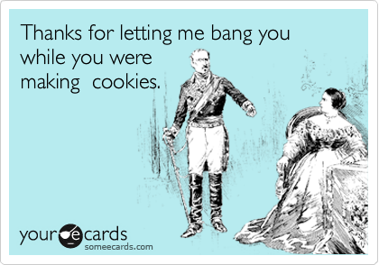 Thanks for letting me bang you while you were
making  cookies.