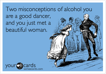 Two misconceptions of alcohol you are a good dancer,
and you just met a
beautiful woman.