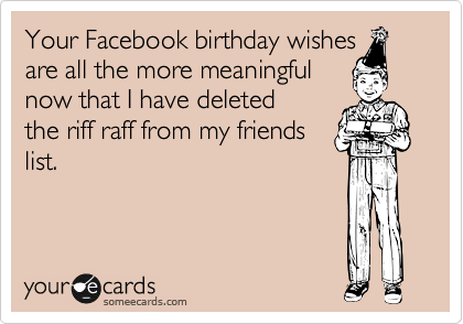Your Facebook birthday wishes 
are all the more meaningful 
now that I have deleted 
the riff raff from my friends
list.
