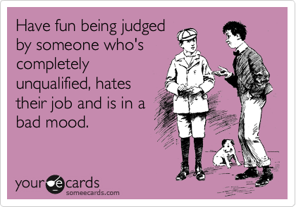 Have fun being judged
by someone who's
completely
unqualified, hates
their job and is in a
bad mood.