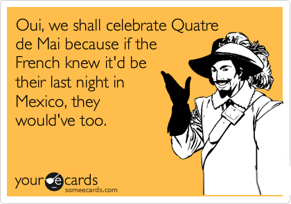 Oui, we shall celebrate Quatre
de Mai because if the
French knew it'd be
their last night in
Mexico, they
would've too.