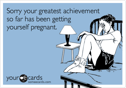 Sorry your greatest achievement
so far has been getting
yourself pregnant.