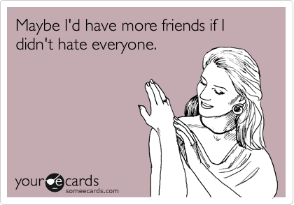 Maybe I'd have more friends if I didn't hate everyone.