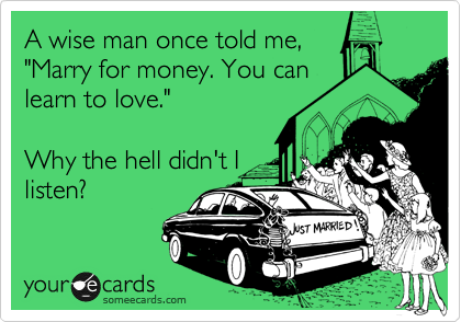 A wise man once told me,
"Marry for money. You can
learn to love."

Why the hell didn't I
listen? 