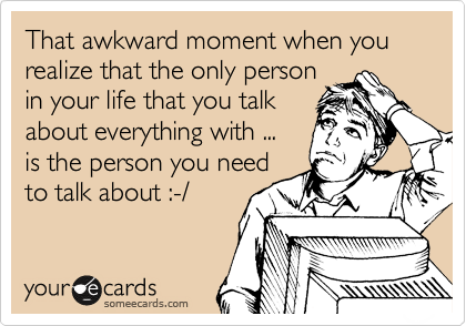 That awkward moment when you realize that the only person 
in your life that you talk 
about everything with ... 
is the person you need 
to talk about :-/