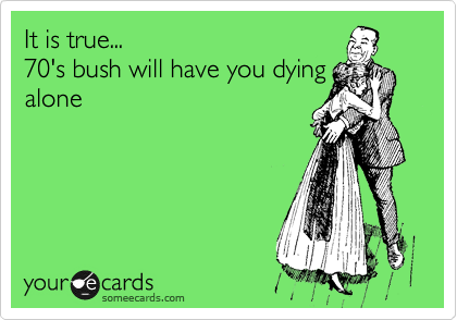 It is true...
70's bush will have you dying
alone