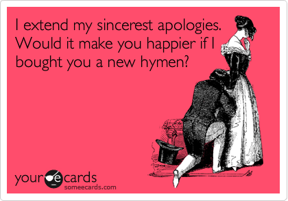 I extend my sincerest apologies.
Would it make you happier if I bought you a new hymen?