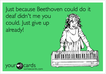 Just because Beethoven could do it deaf didn't me youcould. Just give upalready!