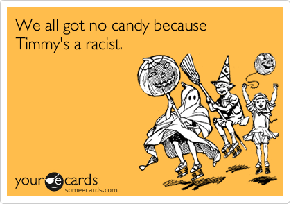 We all got no candy because 
Timmy's a racist. 