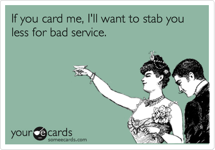 If you card me, I'll want to stab you less for bad service.