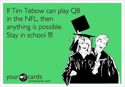 If Tim Tebow can play QB
in the NFL, then
anything is possible. 
Stay in school !!!!