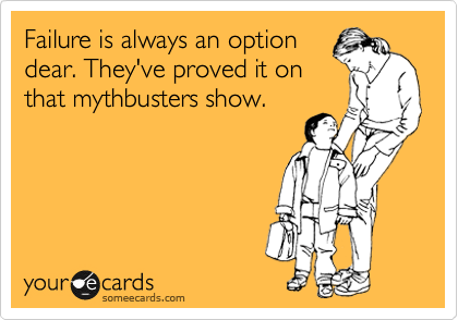 Failure is always an option
dear. They've proved it on
that mythbusters show.