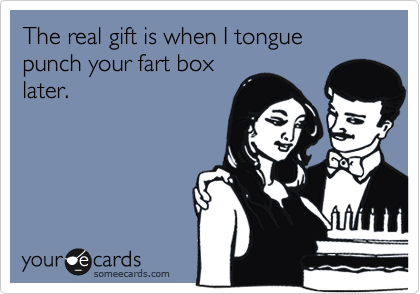 The real gift is when I tongue punch your fart box
later.