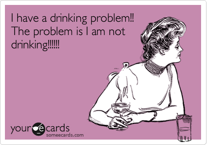 I have a drinking problem!!
The problem is I am not
drinking!!!!!!