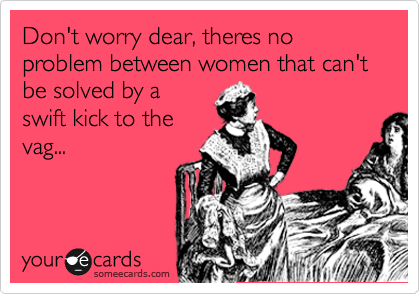 Don't worry dear, theres no problem between women that can't be solved by a
swift kick to the
vag...