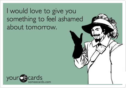 I would love to give you
something to feel ashamed
about tomorrow. 