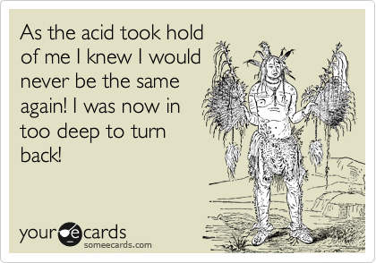 As the acid took hold
of me I knew I would
never be the same
again! I was now in
too deep to turn
back!
