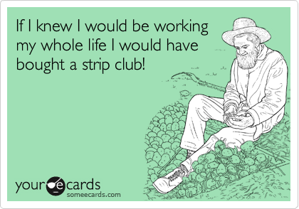If I knew I would be working 
my whole life I would have
bought a strip club!