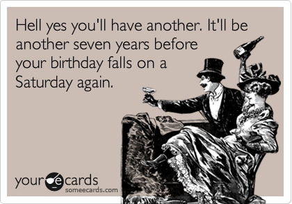 Hell yes you'll have another. It'll be another seven years before
your birthday falls on a
Saturday again.
