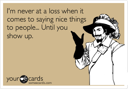 I'm never at a loss when it
comes to saying nice things
to people... Until you
show up.