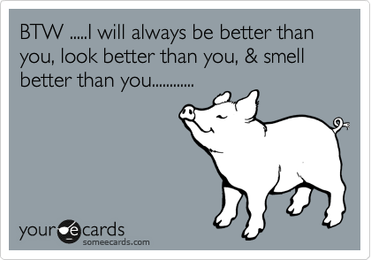 BTW .....I will always be better than you, look better than you, & smell better than you............