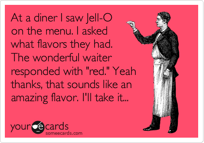 At a diner I saw Jell-O
on the menu. I asked
what flavors they had.
The wonderful waiter
responded with "red." Yeah
thanks, that sounds like an
amazing flavor. I'll take it...