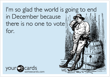 I'm so glad the world is going to end  in December because
there is no one to vote
for.