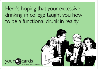 Here's hoping that your excessive drinking in college taught you how to be a functional drunk in reality.