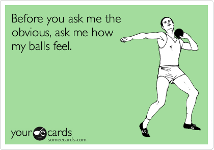 Before you ask me the
obvious, ask me how
my balls feel. 