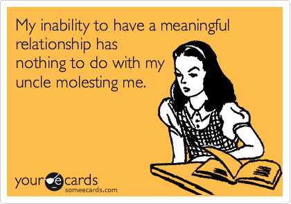 My inability to have a meaningful relationship has
nothing to do with my
uncle molesting me. 