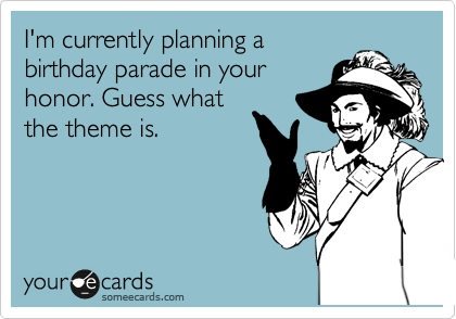 I'm currently planning a
birthday parade in your
honor. Guess what
the theme is.