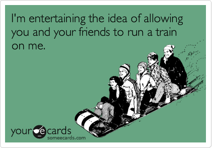 I'm entertaining the idea of allowing you and your friends to run a train on me. 